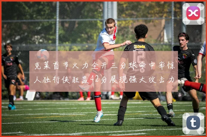 克莱首节火力全开三分球命中率惊人独行侠狂轰42分展现强大攻击力