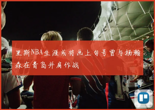 里斯NBA生涯或将画上句号曾与杨瀚森在青岛并肩作战