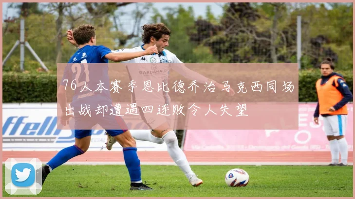 76人本赛季恩比德乔治马克西同场出战却遭遇四连败令人失望