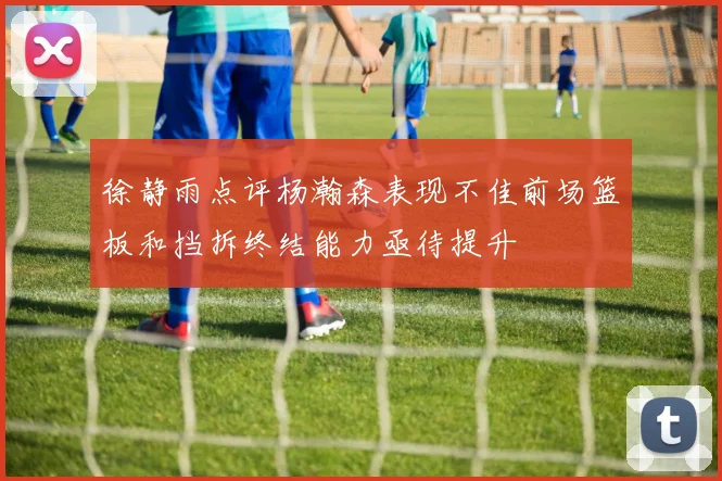 徐静雨点评杨瀚森表现不佳前场篮板和挡拆终结能力亟待提升