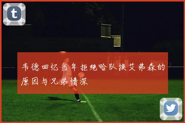 韦德回忆当年拒绝哈队换艾弗森的原因与兄弟情深