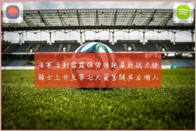 活塞马刺雷霆强势领跑最新战力榜骑士上升至第七火箭紧随其后湖人排名第十一