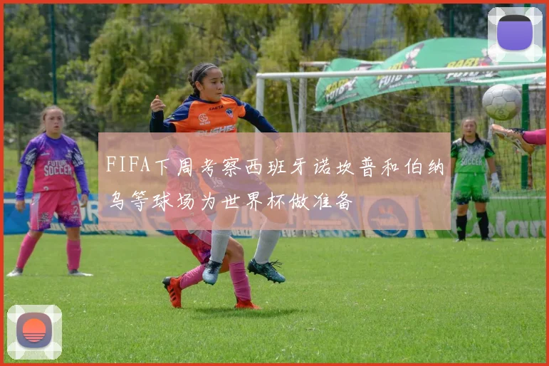 FIFA下周考察西班牙诺坎普和伯纳乌等球场为世界杯做准备
