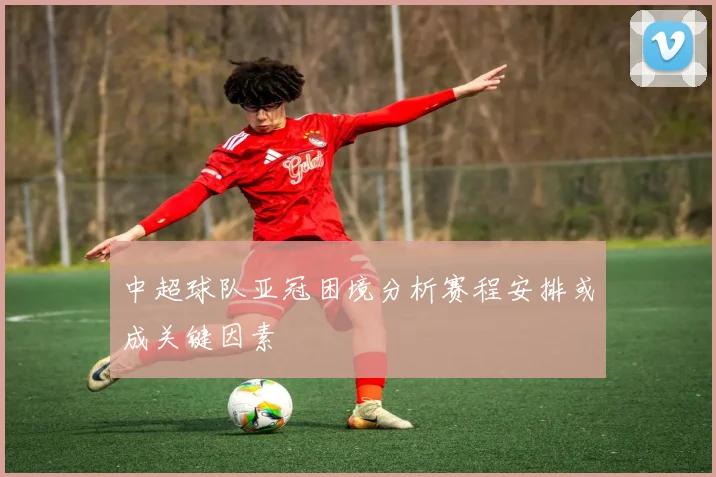 中超球队亚冠困境分析赛程安排或成关键因素
