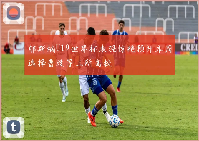 郇斯楠U19世界杯表现惊艳预计本周选择普渡等三所高校