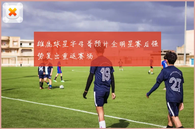 雄鹿球星字母哥预计全明星赛后强势复出重返赛场