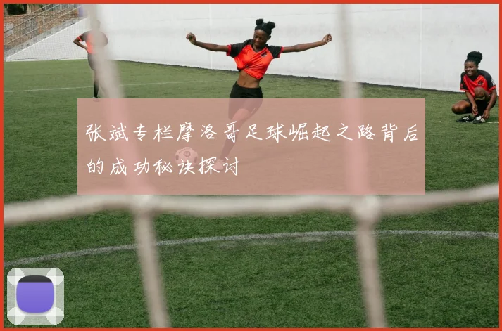 张斌专栏摩洛哥足球崛起之路背后的成功秘诀探讨