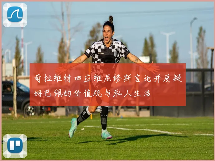奇拉维特回应维尼修斯言论并质疑姆巴佩的价值观与私人生活