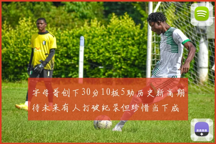 字母哥创下30分10板5助历史新高期待未来有人打破纪录但珍惜当下成就
