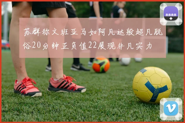 苏群称文班亚马如阿凡达般超凡脱俗20分钟正负值22展现非凡实力