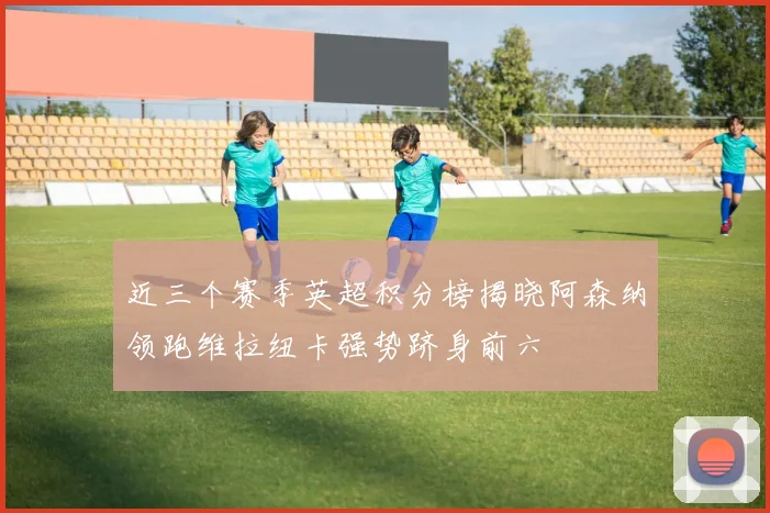 近三个赛季英超积分榜揭晓阿森纳领跑维拉纽卡强势跻身前六