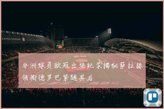 非洲球员欧冠出场纪录揭秘萨拉赫领衔德罗巴紧随其后