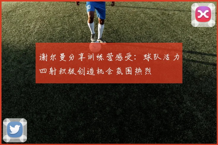 谢尔曼分享训练营感受：球队活力四射积极创造机会氛围热烈