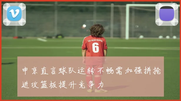 申京直言球队运转不畅需加强拼抢进攻篮板提升竞争力