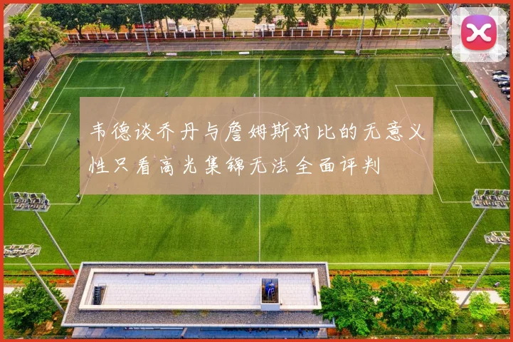 韦德谈乔丹与詹姆斯对比的无意义性只看高光集锦无法全面评判