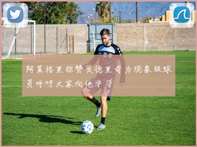 阿莱格里称赞莫德里奇为现象级球员呼吁大家向他学习