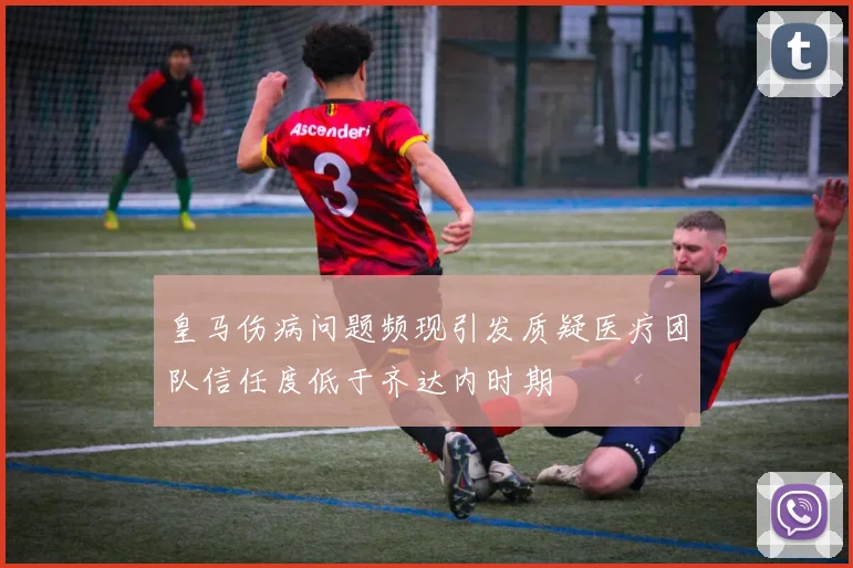 皇马伤病问题频现引发质疑医疗团队信任度低于齐达内时期