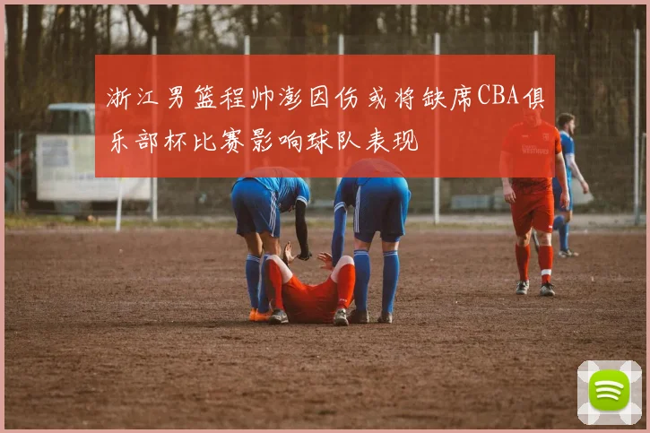 浙江男篮程帅澎因伤或将缺席CBA俱乐部杯比赛影响球队表现