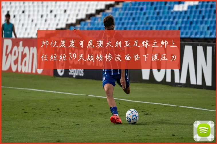 帅位岌岌可危澳大利亚足球主帅上任短短39天战绩惨淡面临下课压力