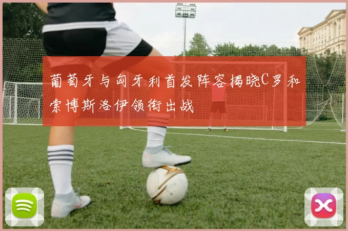 葡萄牙与匈牙利首发阵容揭晓C罗和索博斯洛伊领衔出战