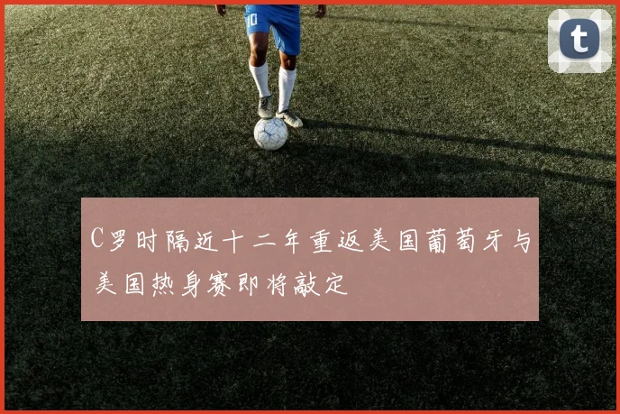 C罗时隔近十二年重返美国葡萄牙与美国热身赛即将敲定