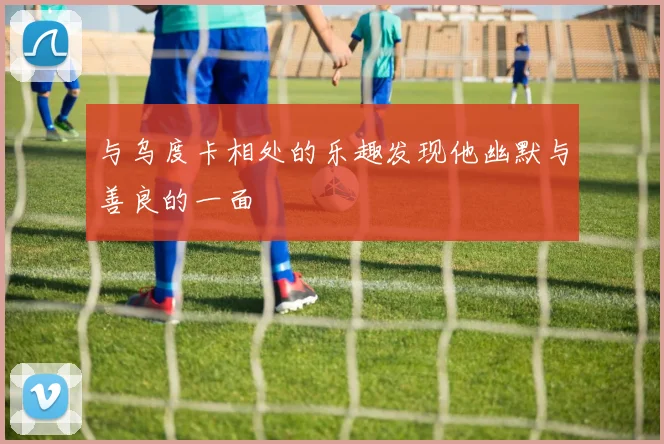 与乌度卡相处的乐趣发现他幽默与善良的一面
