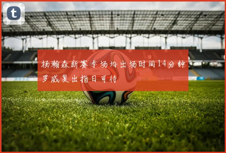 杨瀚森新赛季场均出场时间14分钟罗威复出指日可待