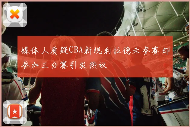 媒体人质疑CBA新规利拉德未参赛却参加三分赛引发热议