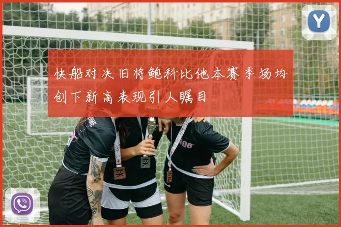 快船对决旧将鲍科比他本赛季场均创下新高表现引人瞩目