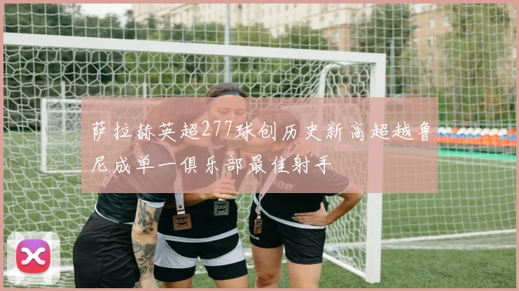 萨拉赫英超277球创历史新高超越鲁尼成单一俱乐部最佳射手