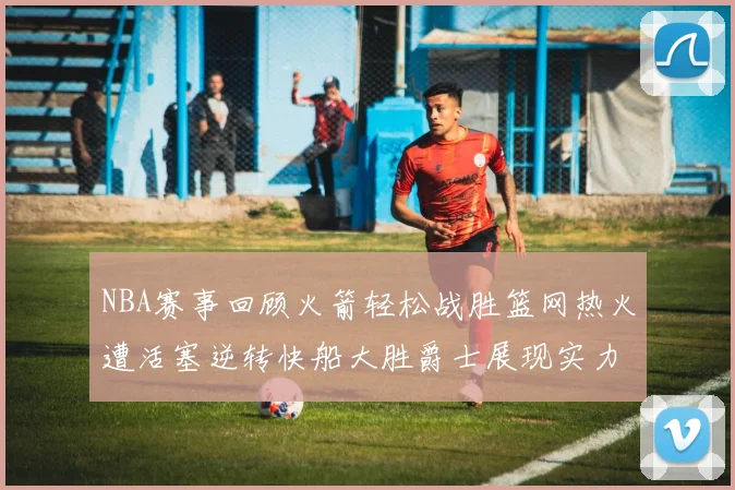 NBA赛事回顾火箭轻松战胜篮网热火遭活塞逆转快船大胜爵士展现实力